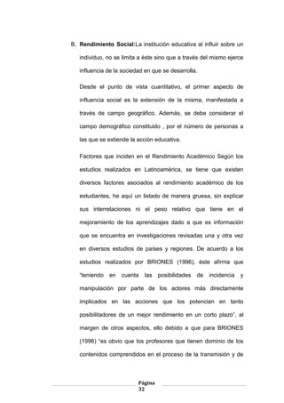 Página
32
B. Rendimiento Social:La institución educativa al influir sobre un
individuo, no se limita a éste sino que a través del mismo ejerce
influencia de la sociedad en que se desarrolla.
Desde el punto de vista cuantitativo, el primer aspecto de
influencia social es la extensión de la misma, manifestada a
través de campo geográfico. Además, se debe considerar el
campo demográfico constituido , por el número de personas a
las que se extiende la acción educativa.
Factores que inciden en el Rendimiento Académico Según los
estudios realizados en Latinoamérica, se tiene que existen
diversos factores asociados al rendimiento académico de los
estudiantes, he aquí un listado de manera gruesa, sin explicar
sus interrelaciones ni el peso relativo que tiene en el
mejoramiento de los aprendizajes dado a que es información
que se encuentra en investigaciones revisadas una y otra vez
en diversos estudios de países y regiones. De acuerdo a los
estudios realizados por BRIONES (1996), éste afirma que
“teniendo en cuenta las posibilidades de incidencia y
manipulación por parte de los actores más directamente
implicados en las acciones que los potencian en tanto
posibilitadores de un mejor rendimiento en un corto plazo”, al
margen de otros aspectos, ello debido a que para BRIONES
(1996) “es obvio que los profesores que tienen dominio de los
contenidos comprendidos en el proceso de la transmisión y de
 