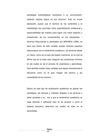 Página
33
estrategias metodológicas necesarias a su comunicación,
obtienen mejores logros en sus alumnos”. Esto es crucial
destacarlo, puesto que el dominio de los contenidos y la
metodología son asumidas como especialización profesional y
responsabilidad del maestro para lograr una mejor dotación y
comprensión de los conocimientos en los estudiantes. -
Alumnos Resumiendo lo planteados por BRIONES (1996), se
tiene que dentro de esta variable, existen diversos aspectos
relacionados con el rendimiento académico, así tenemos desde
un macro, como es el caso del estado nutricional, en el cual se
afirma que es la base para asegurar las condiciones mínimas
en las cuales se da el proceso de enseñanza y aprendizaje.
Pero también existen otras variables que atacan directamente al
educando como es el auto imagen del alumno y las
necesidades de los mismos.
Dentro de este tipo de rendimiento académico se aplican las
estrategias, las técnicas y métodos dirigidos a los alumnos y
estos ayudaran a su ves a que el rendimiento académico se
haga eficiente o deficiente esto es de acuerdo a como el
sistema educativo determine los niveles de éxito en el
aprendizaje.
 