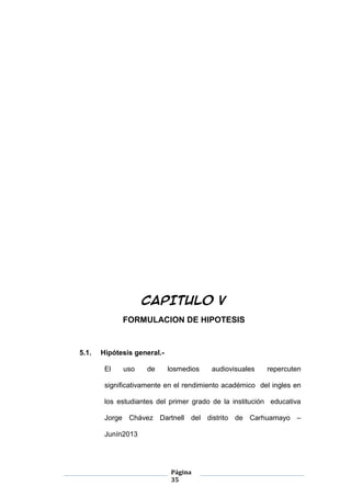 Página
35
CAPITULO V
FORMULACION DE HIPOTESIS
5.1. Hipótesis general.-
El uso de losmedios audiovisuales repercuten
significativamente en el rendimiento académico del ingles en
los estudiantes del primer grado de la institución educativa
Jorge Chávez Dartnell del distrito de Carhuamayo –
Junín2013
 