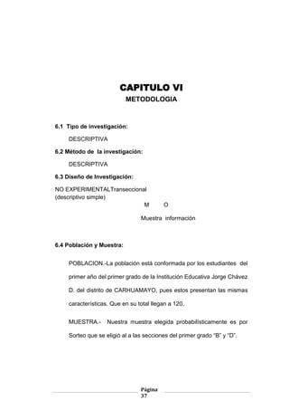 Página
37
CAPITULO VI
METODOLOGIA
6.1 Tipo de investigación:
DESCRIPTIVA
6.2 Método de la investigación:
DESCRIPTIVA
6.3 Diseño de Investigación:
NO EXPERIMENTALTranseccional
(descriptivo simple)
M O
Muestra información
6.4 Población y Muestra:
POBLACION.-La población está conformada por los estudiantes del
primer año del primer grado de la Institución Educativa Jorge Chávez
D. del distrito de CARHUAMAYO, pues estos presentan las mismas
características. Que en su total llegan a 120.
MUESTRA.- Nuestra muestra elegida probabilísticamente es por
Sorteo que se eligió al a las secciones del primer grado “B” y “D”.
 