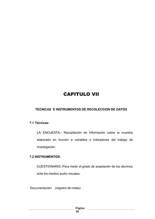 Página
38
CAPITULO VII
TECNICAS E INSTRUMENTOS DE RECOLECCION DE DATOS
7.1 Técnicas:
LA ENCUESTA.- Recopilación de información sobre la muestra
elaborado en función a variables e indicadores del trabajo de
investigación.
7.2 INSTRUMENTOS:
CUESTIONARIO.-Para medir el grado de aceptación de los alumnos
ante los medios audio visuales.
Documentación (registro de notas)
 