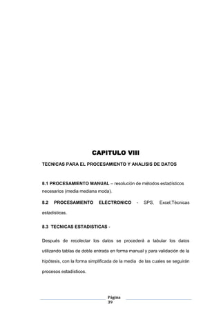 Página
39
CAPITULO VIII
TECNICAS PARA EL PROCESAMIENTO Y ANALISIS DE DATOS
8.1 PROCESAMIENTO MANUAL – resolución de métodos estadísticos
necesarios (media mediana moda).
8.2 PROCESAMIENTO ELECTRONICO - SPS, Excel,Técnicas
estadísticas.
8.3 TECNICAS ESTADISTICAS -
Después de recolectar los datos se procederá a tabular los datos
utilizando tablas de doble entrada en forma manual y para validación de la
hipótesis, con la forma simplificada de la media de las cuales se seguirán
procesos estadísticos.
 