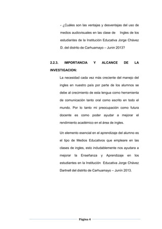 Página 4
- ¿Cuáles son las ventajas y desventajas del uso de
medios audiovisuales en las clase de Ingles de los
estudiantes de la Institución Educativa Jorge Chávez
D. del distrito de Carhuamayo – Junin 2013?
2.2.3. IMPORTANCIA Y ALCANCE DE LA
INVESTIGACION:
La necesidad cada vez más creciente del manejo del
ingles en nuestro país por parte de los alumnos se
debe al crecimiento de esta lengua como herramienta
de comunicación tanto oral como escrito en todo el
mundo. Por lo tanto mi preocupación como futura
docente es como poder ayudar a mejorar el
rendimiento académico en el área de ingles.
Un elemento esencial en el aprendizaje del alumno es
el tipo de Medios Educativos que empleare en las
clases de ingles, esto indudablemente nos ayudara a
mejorar la Enseñanza y Aprendizaje en los
estudiantes en la Institución Educativa Jorge Chávez
Dartnell del distrito de Carhuamayo – Junín 2013.
 