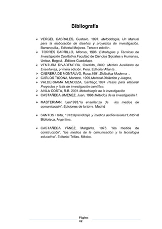 Página
42
Bibliografía
 VERGEL CABRALES, Gustavo, 1997. Metodología, Un Manual
para la elaboración de diseños y proyectos de investigación.
Barranquilla,. Editorial Mejoras. Tercera edición.
 TORRES CARRILLO, Alfonso, 1996. Estrategias y Técnicas de
Investigación Cualitativa.Facultad de Ciencias Sociales y Humanas,
Unisur, Bogotá. .Editora Guadalupe.
 VENTURA RIVADENEIRA, Osvaldo, 2000. Medios Auxiliares de
Enseñanza, primera edición. Perú. Editorial Atlanta .
 CABRERA DE MONTALVO, Rosa,1991.Didáctica Moderna .
 CARLOS TICONA, Marlene, 1999.Material Didáctico y Juegos,
 VALDERRAMA MENDOZA, Santiago.1997 Pasos para elaborar
Proyectos y tesis de investigación científica.
 AVILA COSTA, R.B. 2001.Metodología de la investigación
 CASTAÑEDA JIMENEZ, Juan, 1998.Métodos de la investigación I.
 MASTERMAN, Len1993.“la enseñanza de los medios de
comunicación”. Ediciones de la torre. Madrid
 SANTOS Hilda, 1973“aprendizaje y medios audiovisuales”Editorial
Biblioteca, Argentina.
 CASTAÑEDA YÁNEZ, Margarita, 1978. “los medios de
construcción”. “los medios de la comunicación y la tecnología
educativa”. Editorial Trillas. México.
 