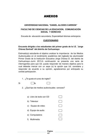 Página
43
ANEXOS
UNIVERSIDAD NACIONAL “DANIEL ALCIDES CARRION”
FACULTAD DE CIENCIAS DE LA EDUCACION, COMUNICACIÓN
SOCIAL Y DERECHO
Escuela de educación secundaria, Especialidad idiomas extranjeros
CUESTIONARIO
Encuesta dirigida a los estudiantes del primer grado de la I.E. ¨Jorge
Chávez Dartnell¨ del distrito de Carhuamayo
Estimado(a) estudiante el objetivo analizar la importancia de los Medios
Audiovisuales en el rendimiento académico del inglesde los alumnosdel
Primer Grado de la Institución Educativa Jorge Chávez D. del distrito de
Carhuamayo–Junín 2013.A continuación se presenta una serie de
interrogantes para que Ud. pueda responder de manera objetiva para lo
cual deberás marcar con un aspa (x) la opción que Ud. considere y
responder de acuerdo a su opinión, agradecemos por anticipado su
cordial participación.
1. ¿Te gusta el curso de ingles?
Si No
2. ¿Qué tipo de medios audiovisuales conoces?
a) Libro de texto con CD
b) Televisor
c) Equipo de video
d) Equipo de audio
e) Computadora
f) Multimedia
 