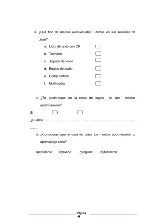 Página
44
3. ¿Qué tipo de medios audiovisuales utilizas en sus sesiones de
clase?
a. Libro de texto con CD
b. Televisor
c. Equipo de video
d. Equipo de audio
e. Computadora
f. Multimedia
4. ¿Te gustaríaque en la clase de ingles se use medios
audiovisuales?
Si No
¿Cuáles?.......................................................................................................
.........
5. ¿Consideras que si usas en clase los medios audiovisuales tu
aprendizaje seria?
a)excelente b)bueno c)regular d)deficiente
 
