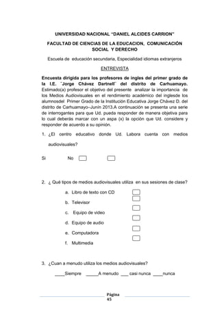 Página
45
UNIVERSIDAD NACIONAL “DANIEL ALCIDES CARRION”
FACULTAD DE CIENCIAS DE LA EDUCACION, COMUNICACIÓN
SOCIAL Y DERECHO
Escuela de educación secundaria, Especialidad idiomas extranjeros
ENTREVISTA
Encuesta dirigida para los profesores de ingles del primer grado de
la I.E. ¨Jorge Chávez Dartnell¨ del distrito de Carhuamayo.
Estimado(a) profesor el objetivo del presente analizar la importancia de
los Medios Audiovisuales en el rendimiento académico del inglesde los
alumnosdel Primer Grado de la Institución Educativa Jorge Chávez D. del
distrito de Carhuamayo–Junín 2013.A continuación se presenta una serie
de interrogantes para que Ud. pueda responder de manera objetiva para
lo cual deberás marcar con un aspa (x) la opción que Ud. considere y
responder de acuerdo a su opinión.
1. ¿El centro educativo donde Ud. Labora cuenta con medios
audiovisuales?
Si No
2. ¿ Qué tipos de medios audiovisuales utiliza en sus sesiones de clase?
a. Libro de texto con CD
b. Televisor
c. Equipo de video
d. Equipo de audio
e. Computadora
f. Multimedia
3. ¿Cuan a menudo utiliza los medios audiovisuales?
____Siempre _____A menudo ___ casi nunca ____nunca
 