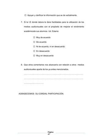 Página
47
 Apoyar y clarificar la información que se da verbalmente.
7. Si la I.E donde labora le diera facilidades para la utilización de los
medios audiovisuales con el propósito de mejorar el rendimiento
académicode sus alumnos Ud. Estaría:
 Muy de acuerdo
 De acuerdo
 Ni de acuerdo, ni en desacuerdo
 En desacuerdo
 Muy en desacuerdo
8. Que otros comentarios nos alcanzaría con relación a otros medios
audiovisuales aparte de los ya antes mencionados.
………………………………………………………………………………
………………………………………………………………………………
…………………………
AGRADECEMOS SU CORDIAL PARTICIPACIÓN.
 