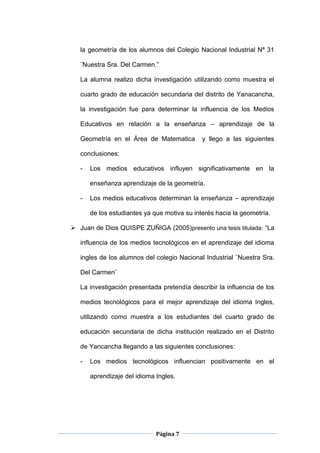 Página 7
la geometría de los alumnos del Colegio Nacional Industrial Nª 31
¨Nuestra Sra. Del Carmen.”
La alumna realizo dicha investigación utilizando como muestra el
cuarto grado de educación secundaria del distrito de Yanacancha,
la investigación fue para determinar la influencia de los Medios
Educativos en relación a la enseñanza – aprendizaje de la
Geometría en el Área de Matematica y llego a las siguientes
conclusiones:
- Los medios educativos influyen significativamente en la
enseñanza aprendizaje de la geometría.
- Los medios educativos determinan la enseñanza – aprendizaje
de los estudiantes ya que motiva su interés hacia la geometría.
 Juan de Dios QUISPE ZUÑIGA (2005)presento una tesis titulada: “La
influencia de los medios tecnológicos en el aprendizaje del idioma
ingles de los alumnos del colegio Nacional Industrial ¨Nuestra Sra.
Del Carmen¨
La investigación presentada pretendía describir la influencia de los
medios tecnológicos para el mejor aprendizaje del idioma Ingles,
utilizando como muestra a los estudiantes del cuarto grado de
educación secundaria de dicha institución realizado en el Distrito
de Yancancha llegando a las siguientes conclusiones:
- Los medios tecnológicos influencian positivamente en el
aprendizaje del idioma Ingles.
 