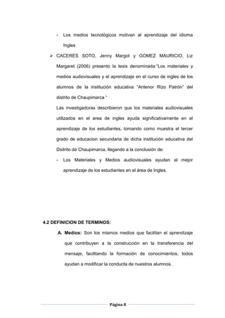 Página 8
- Los medios tecnológicos motivan al aprendizaje del idioma
Ingles
 CACERES SOTO, Jenny Margot y GOMEZ MAURICIO, Liz
Margaret (2006) presento la tesis denominada:”Los materiales y
medios audiovisuales y el aprendizaje en el curso de ingles de los
alumnos de la institución educativa “Antenor Rizo Patrón” del
distrito de Chaupimarca “
Las investigadoras describieron que los materiales audiovisuales
utilizados en el area de ingles ayuda significativamente en el
aprendizaje de los estudiantes, tomando como muestra el tercer
grado de educacion secundaria de dicha institución educativa del
Dsitrito de Chaupimarca, llegando a la conclusión de:
- Los Materiales y Medios audiovisuales ayudan al mejor
aprendizaje de los estudiantes en el área de Ingles.
4.2 DEFINICION DE TERMINOS:
A. Medios: Son los mismos medios que facilitan el aprendizaje
que contribuyen a la construcción en la transferencia del
mensaje, facilitando la formación de conocimientos, todos
ayudan a modificar la conducta de nuestros alumnos.
 