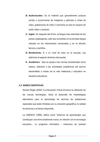 Página 9
B. Audiovisuales: Es el material que generalmente produce
sonido o conocimiento de imágenes y películas o cintas de
video, grabaciones de radio o canciones ya sea en equipos de
audio video o computo.
C. Ingles: Es después del Chino, la lengua mas extendida de los
países anglosajones, este sea convertido en la principal lengua
utilizada en los intercambios comerciales y en la difusión
técnica y científica.
D. Rendimiento: E s un nivel de éxito en la escuela, nos
referimos al aspecto dinámico del escolar.
E. Académico: Que se ajusta a las normas consideradas como
clásica, referente a las actividades académicas del alumno
desarrollado a través de la vida intelectual y educativo en
claustros educativos.
4.3 BASES CIENTIFICAS:
Alvarez Roger (2002) "La Educación Virtual enmarca la utilización de
las nuevas tecnologías, hacia el desarrollo de metodologías
alternativas para el aprendizaje de alumnos de poblaciones
especiales que están limitadas por su ubicación geográfica, la calidad
de docencia y el tiempo disponible.
La UNESCO (1998), define como "entornos de aprendizajes que
constituyen una forma totalmente nueva, en relación con la tecnología
educativa... un programa informático - interactivo de carácter
 