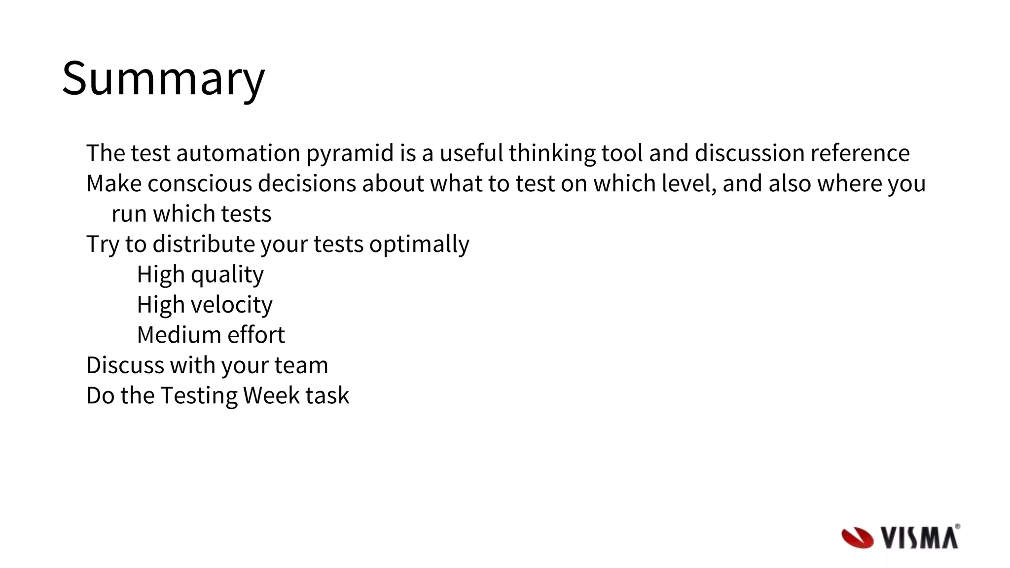 Summary
The test automation pyramid is a useful thinking tool and discussion reference
Make conscious decisions about what to test on which level, and also where you
run which tests
Try to distribute your tests optimally
High quality
High velocity
Medium effort
Discuss with your team
Do the Testing Week task
 