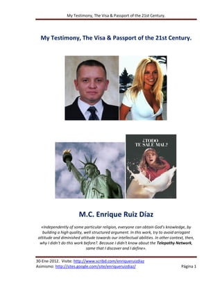 My Testimony, The Visa & Passport of the 21st Century.




  My Testimony, The Visa & Passport of the 21st Century.




                         M.C. Enrique Ruiz Díaz
   «Independently of some particular religion, everyone can obtain God's knowledge, by
    building a high quality, well structured argument. In this work, try to avoid arrogant
 attitude and diminished attitude towards our intellectual abilities. In other context, then,
  why I didn't do this work before?. Because I didn't know about the Telepathy Network,
                              same that I discover and I define».

30-Ene-2012. Visite: http://www.scribd.com/enriqueruizdiaz
Asimismo: http://sites.google.com/site/enriqueruizdiaz/                              Página 1
 
