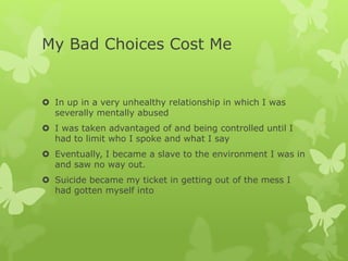 My Bad Choices Cost Me
 In up in a very unhealthy relationship in which I was
severally mentally abused
 I was taken advantaged of and being controlled until I
had to limit who I spoke and what I say
 Eventually, I became a slave to the environment I was in
and saw no way out.
 Suicide became my ticket in getting out of the mess I
had gotten myself into
 