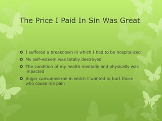 The Price I Paid In Sin Was Great
 I suffered a breakdown in which I had to be hospitalized
 My self-esteem was totally destroyed
 The condition of my health mentally and physically was
impacted
 Anger consumed me in which I wanted to hurt those
who cause me pain
 