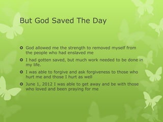 But God Saved The Day
 God allowed me the strength to removed myself from
the people who had enslaved me
 I had gotten saved, but much work needed to be done in
my life.
 I was able to forgive and ask forgiveness to those who
hurt me and those I hurt as well
 June 1, 2012 I was able to get away and be with those
who loved and been praying for me
 