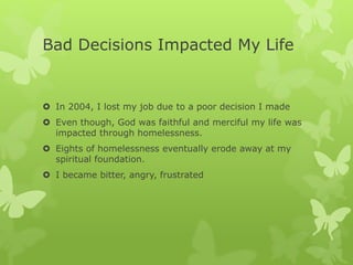 Bad Decisions Impacted My Life
 In 2004, I lost my job due to a poor decision I made
 Even though, God was faithful and merciful my life was
impacted through homelessness.
 Eights of homelessness eventually erode away at my
spiritual foundation.
 I became bitter, angry, frustrated
 