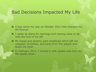 Bad Decisions Impacted My Life
 A test came my way on October 2011 that changed my
life forever
 I made be plans for marriage and moving away to be
with the love of my life
 My hopes and dreams were shattered which left me
unsaved, homeless, and away from the people who
loved me most
 In February 2012, I moved in with people who turn my
life upside down.
 