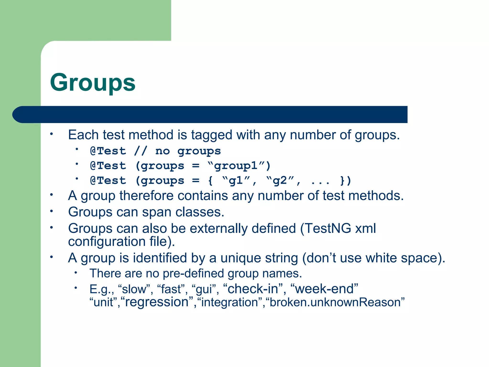 Groups 
• Each test method is tagged with any number of groups. 
• @Test // no groups 
• @Test (groups = “group1”) 
• @Test (groups = { “g1”, “g2”, ... }) 
• A group therefore contains any number of test methods. 
• Groups can span classes. 
• Groups can also be externally defined (TestNG xml 
configuration file). 
• A group is identified by a unique string (don’t use white space). 
• There are no pre-defined group names. 
• E.g., “slow”, “fast”, “gui”, “check-in”, “week-end” 
“unit”,“regression”,“integration”,“broken.unknownReason” 
 