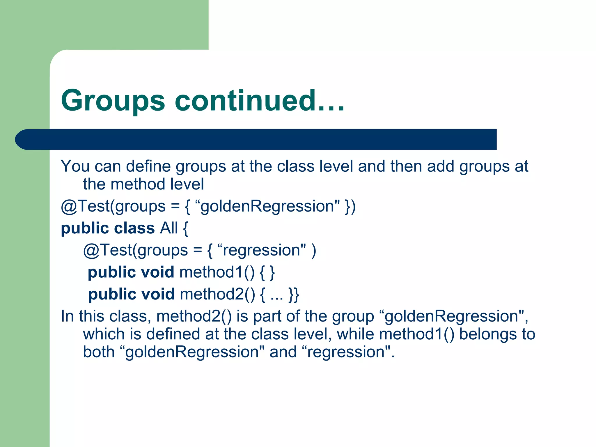 Groups continued… 
You can define groups at the class level and then add groups at 
the method level 
@Test(groups = { “goldenRegression" }) 
public class All { 
@Test(groups = { “regression" ) 
public void method1() { } 
public void method2() { ... }} 
In this class, method2() is part of the group “goldenRegression", 
which is defined at the class level, while method1() belongs to 
both “goldenRegression" and “regression". 
 