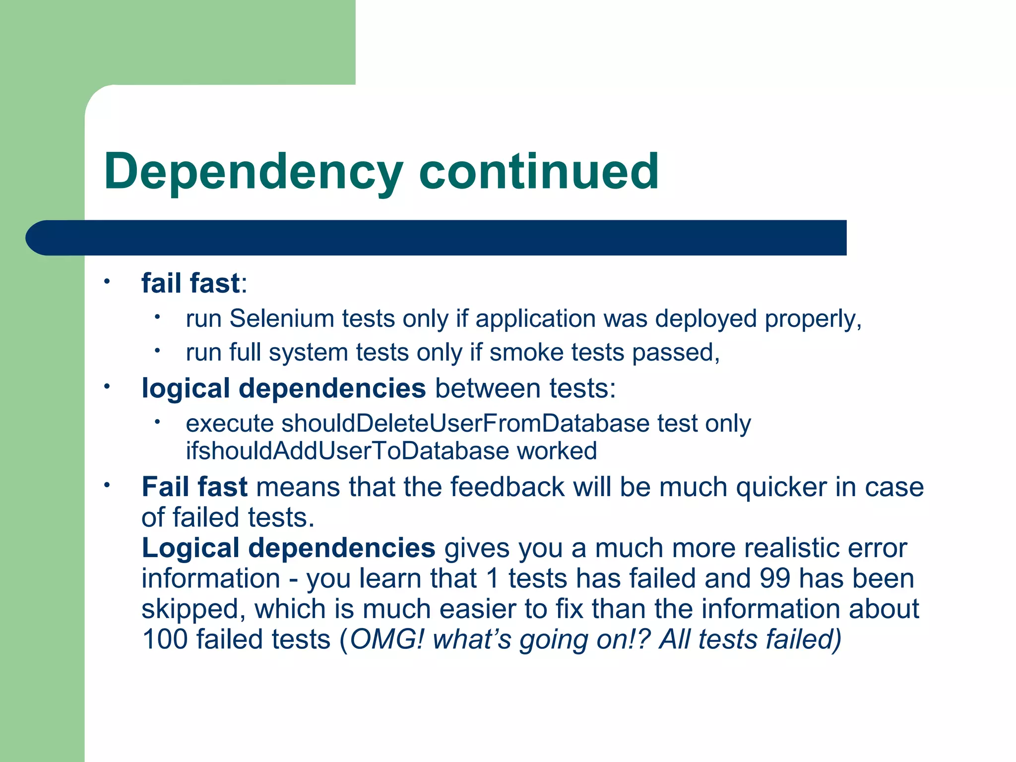 Dependency continued 
• fail fast: 
• run Selenium tests only if application was deployed properly, 
• run full system tests only if smoke tests passed, 
• logical dependencies between tests: 
• execute shouldDeleteUserFromDatabase test only 
ifshouldAddUserToDatabase worked 
• Fail fast means that the feedback will be much quicker in case 
of failed tests. 
Logical dependencies gives you a much more realistic error 
information - you learn that 1 tests has failed and 99 has been 
skipped, which is much easier to fix than the information about 
100 failed tests (OMG! what’s going on!? All tests failed) 
 