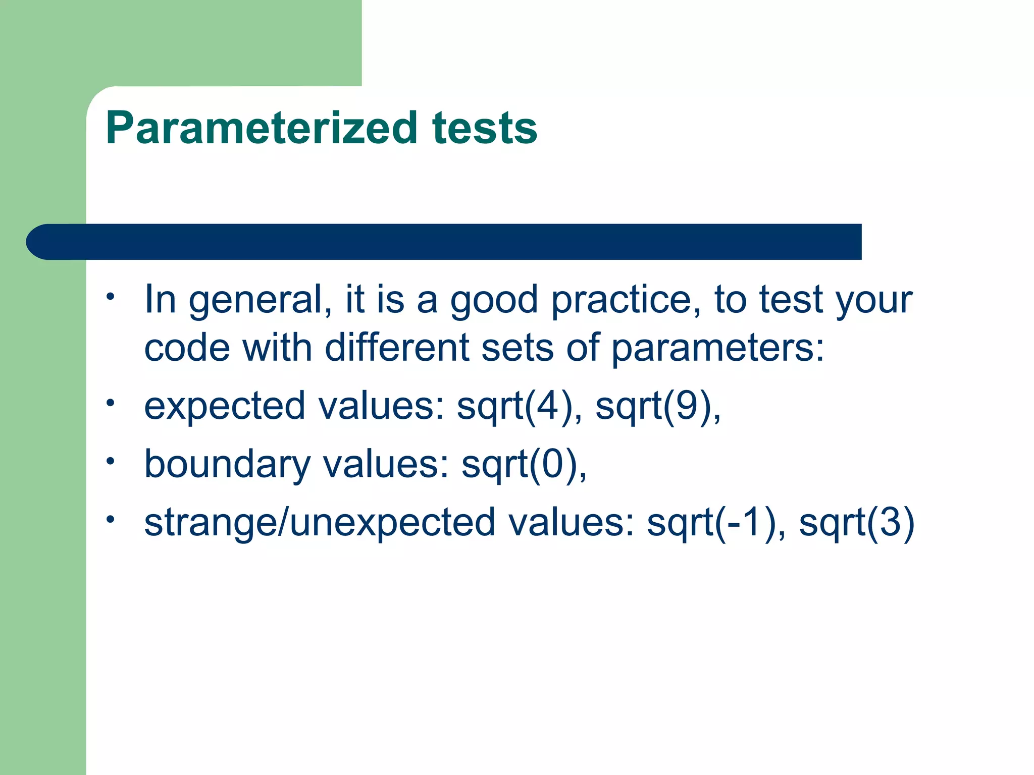 Parameterized tests 
• In general, it is a good practice, to test your 
code with different sets of parameters: 
• expected values: sqrt(4), sqrt(9), 
• boundary values: sqrt(0), 
• strange/unexpected values: sqrt(-1), sqrt(3) 
 