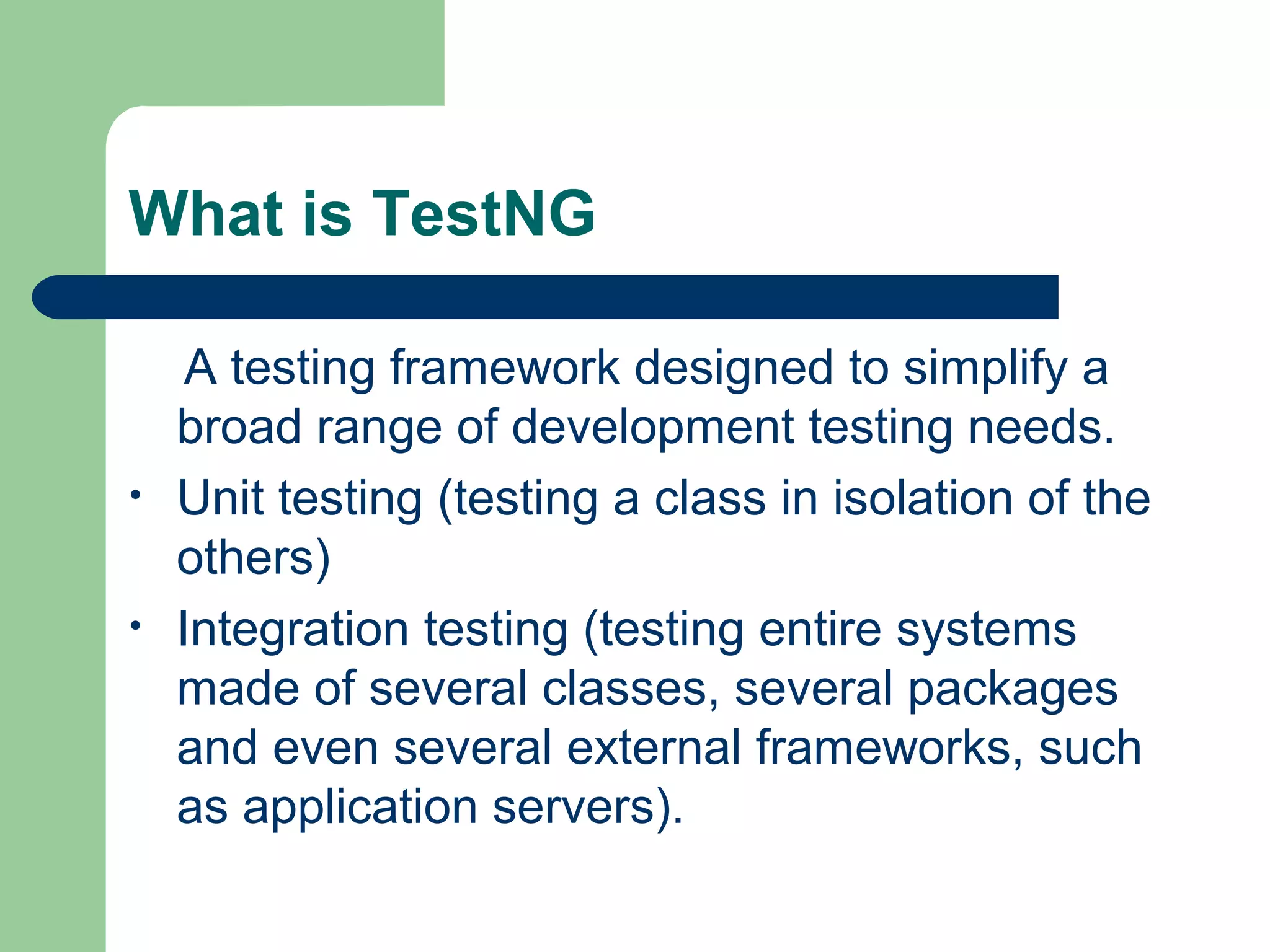 What is TestNG 
A testing framework designed to simplify a 
broad range of development testing needs. 
• Unit testing (testing a class in isolation of the 
others) 
• Integration testing (testing entire systems 
made of several classes, several packages 
and even several external frameworks, such 
as application servers). 
 