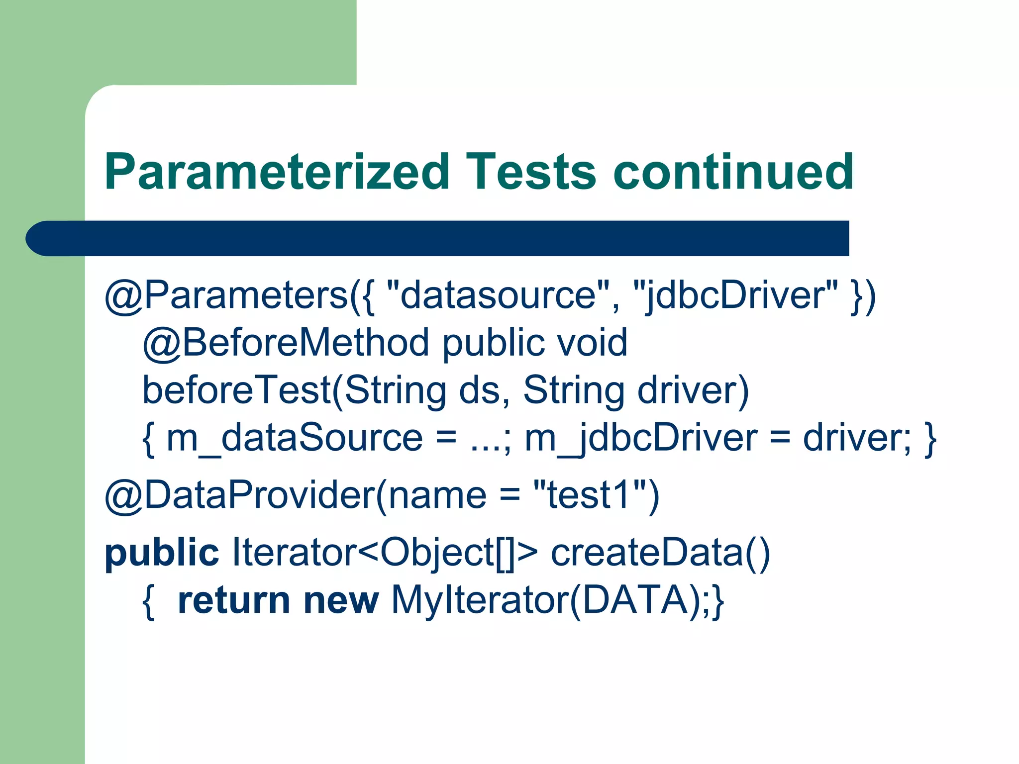 Parameterized Tests continued 
@Parameters({ "datasource", "jdbcDriver" }) 
@BeforeMethod public void 
beforeTest(String ds, String driver) 
{ m_dataSource = ...; m_jdbcDriver = driver; } 
@DataProvider(name = "test1") 
public Iterator<Object[]> createData() 
{ return new MyIterator(DATA);} 
 
