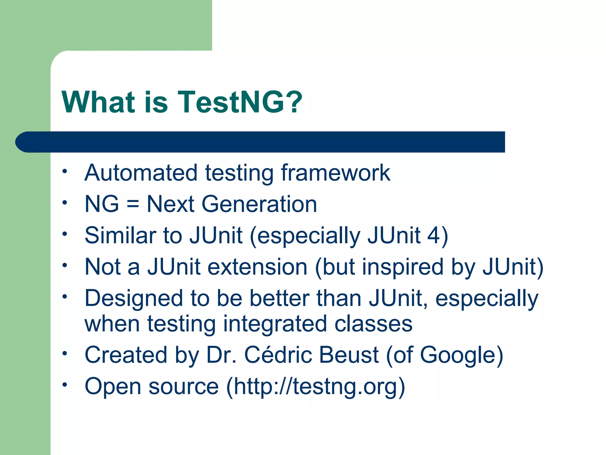 What is TestNG? 
• Automated testing framework 
• NG = Next Generation 
• Similar to JUnit (especially JUnit 4) 
• Not a JUnit extension (but inspired by JUnit) 
• Designed to be better than JUnit, especially 
when testing integrated classes 
• Created by Dr. Cédric Beust (of Google) 
• Open source (http://testng.org) 
 
