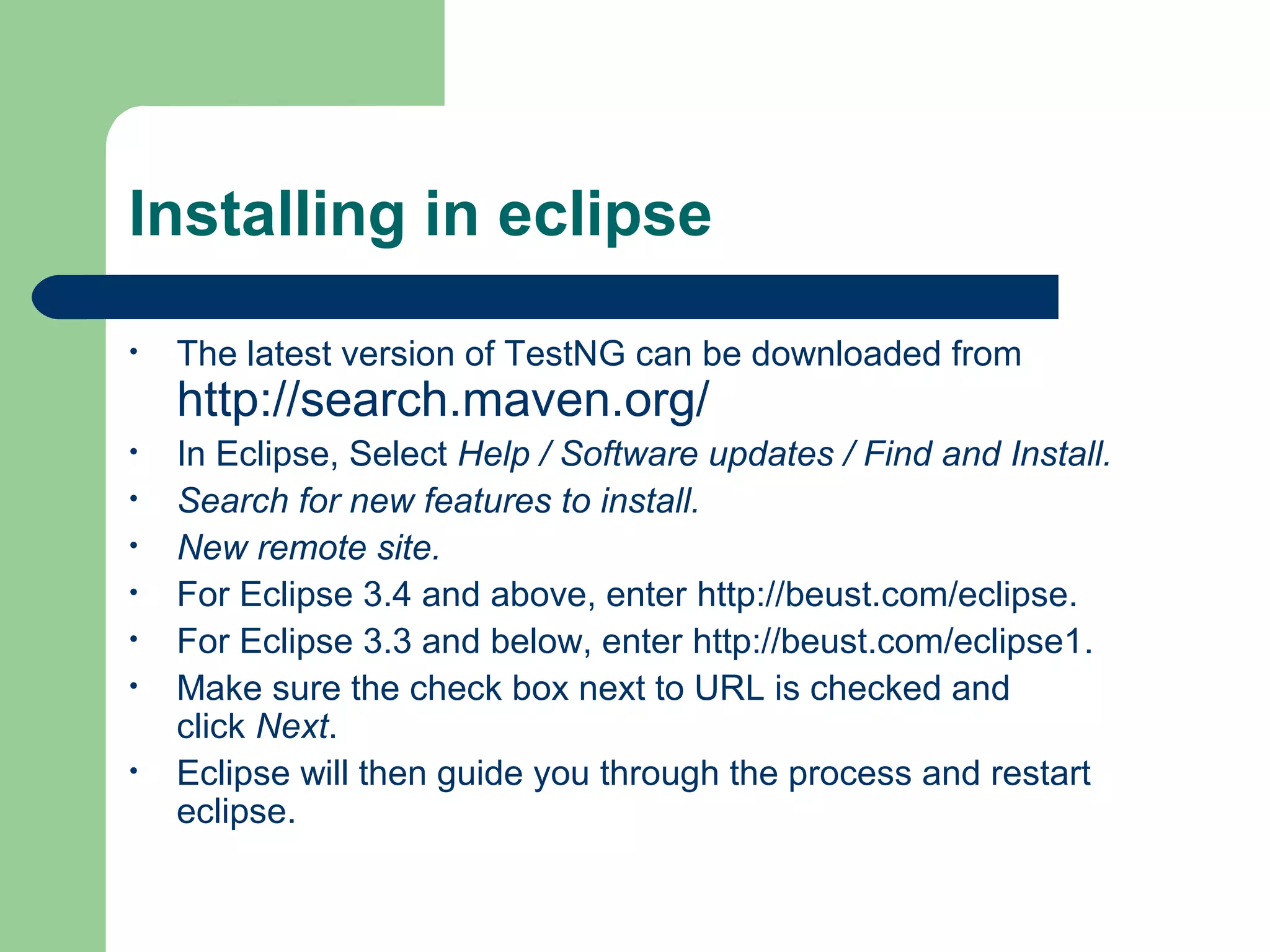 Installing in eclipse 
• The latest version of TestNG can be downloaded from 
http://search.maven.org/ 
• In Eclipse, Select Help / Software updates / Find and Install. 
• Search for new features to install. 
• New remote site. 
• For Eclipse 3.4 and above, enter http://beust.com/eclipse. 
• For Eclipse 3.3 and below, enter http://beust.com/eclipse1. 
• Make sure the check box next to URL is checked and 
click Next. 
• Eclipse will then guide you through the process and restart 
eclipse. 
 