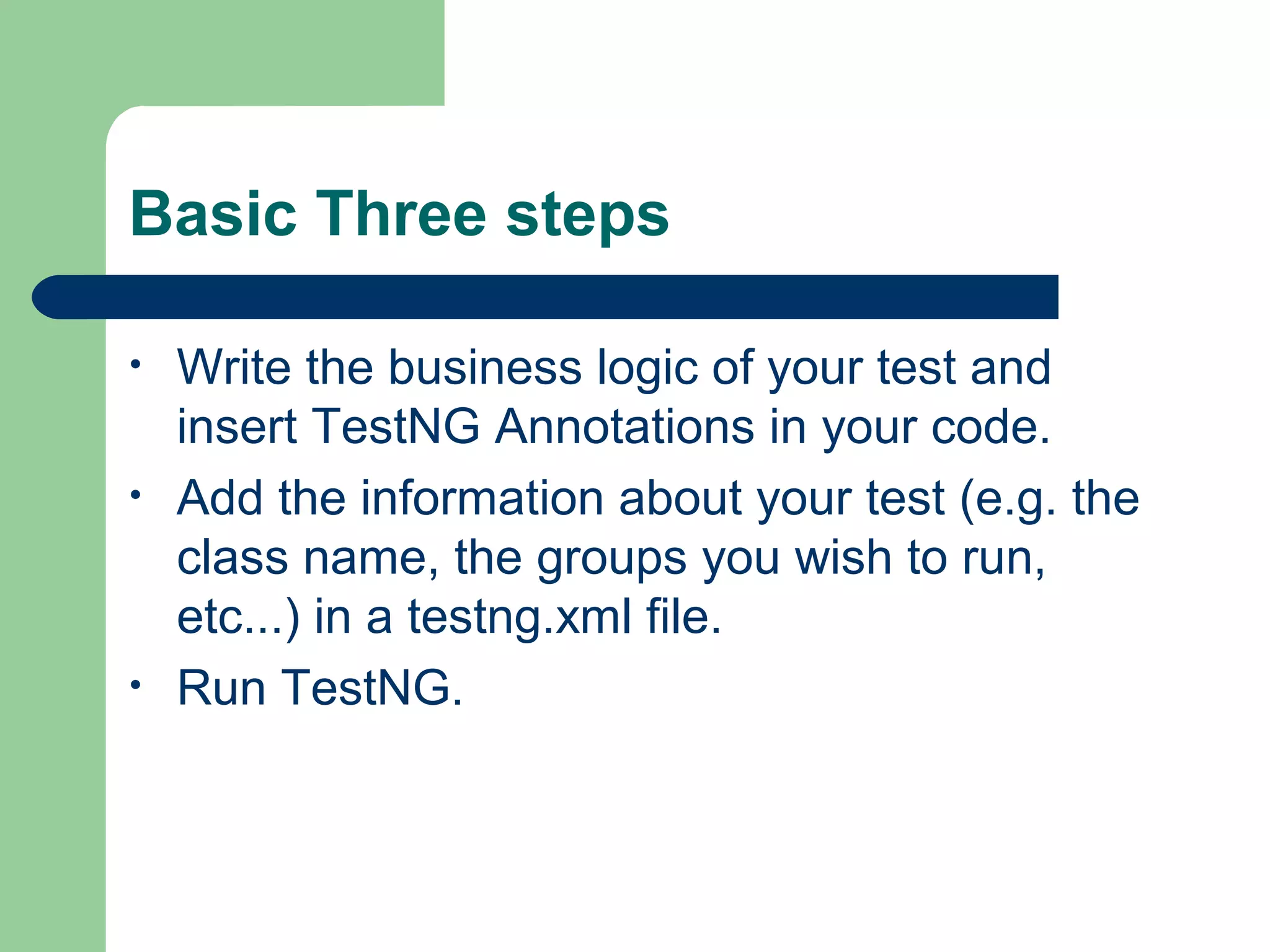Basic Three steps 
• Write the business logic of your test and 
insert TestNG Annotations in your code. 
• Add the information about your test (e.g. the 
class name, the groups you wish to run, 
etc...) in a testng.xml file. 
• Run TestNG. 
 