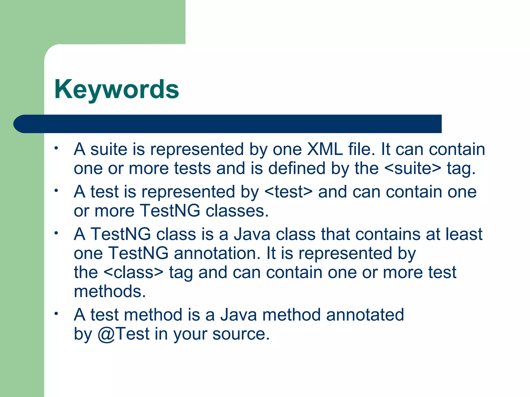 Keywords 
• A suite is represented by one XML file. It can contain 
one or more tests and is defined by the <suite> tag. 
• A test is represented by <test> and can contain one 
or more TestNG classes. 
• A TestNG class is a Java class that contains at least 
one TestNG annotation. It is represented by 
the <class> tag and can contain one or more test 
methods. 
• A test method is a Java method annotated 
by @Test in your source. 
 
