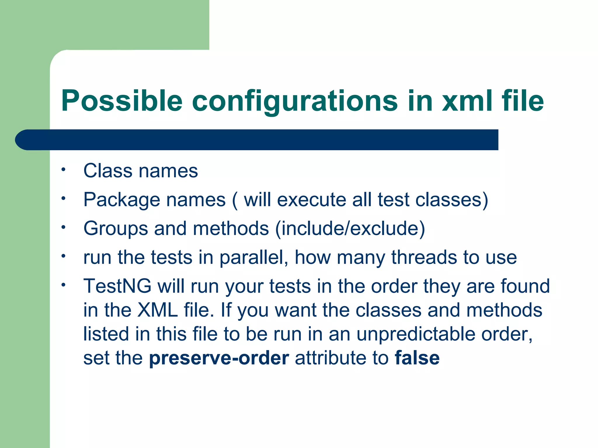 Possible configurations in xml file 
• Class names 
• Package names ( will execute all test classes) 
• Groups and methods (include/exclude) 
• run the tests in parallel, how many threads to use 
• TestNG will run your tests in the order they are found 
in the XML file. If you want the classes and methods 
listed in this file to be run in an unpredictable order, 
set the preserve-order attribute to false 
 