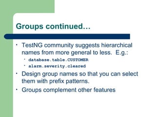 Groups continued… 
• TestNG community suggests hierarchical 
names from more general to less. E.g.: 
• database.table.CUSTOMER 
• alarm.severity.cleared 
• Design group names so that you can select 
them with prefix patterns. 
• Groups complement other features 
 
