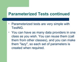 Parameterized Tests continued 
• Parameterized tests are very simple with 
TestNG. 
• You can have as many data providers in one 
class as you wish. You can reuse them (call 
them from other classes), and you can make 
them "lazy", so each set of parameters is 
created when required. 
 