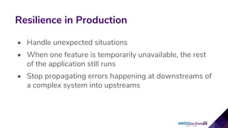 • Handle unexpected situations
• When one feature is temporarily unavailable, the rest
of the application still runs
• Stop propagating errors happening at downstreams of
a complex system into upstreams
Resilience in Production
 