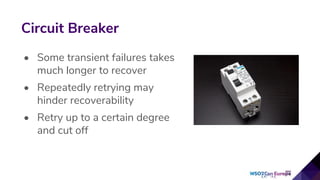 • Some transient failures takes
much longer to recover
• Repeatedly retrying may
hinder recoverability
• Retry up to a certain degree
and cut off
Circuit Breaker
 
