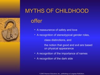 ©2003 Pearson Education, Inc., publishing as Longman Publishers.
MYTHS OF CHILDHOOD
offer
• A reassurance of safety and love
• A recognition of stereotypical gender roles,
class distinctions, and
the notion that good and evil are based
on physical appearance
• A recognition of the importance of names
• A recognition of the dark side
 