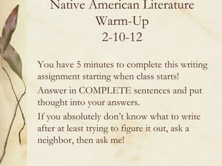 Native American Literature
           Warm-Up
            2-10-12
You have 5 minutes to complete this writing
assignment starting when class starts!
Answer in COMPLETE sentences and put
thought into your answers.
If you absolutely don’t know what to write
after at least trying to figure it out, ask a
neighbor, then ask me!
 