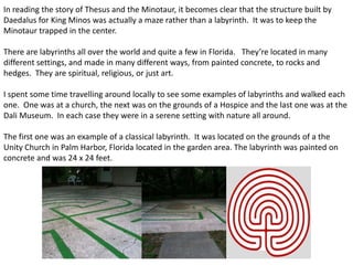 In reading the story of Thesus and the Minotaur, it becomes clear that the structure built by
Daedalus for King Minos was actually a maze rather than a labyrinth. It was to keep the
Minotaur trapped in the center.
There are labyrinths all over the world and quite a few in Florida. They’re located in many
different settings, and made in many different ways, from painted concrete, to rocks and
hedges. They are spiritual, religious, or just art.
I spent some time travelling around locally to see some examples of labyrinths and walked each
one. One was at a church, the next was on the grounds of a Hospice and the last one was at the
Dali Museum. In each case they were in a serene setting with nature all around.
The first one was an example of a classical labyrinth. It was located on the grounds of a the
Unity Church in Palm Harbor, Florida located in the garden area. The labyrinth was painted on
concrete and was 24 x 24 feet.
 