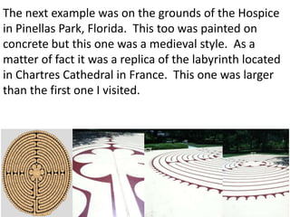 The next example was on the grounds of the Hospice
in Pinellas Park, Florida. This too was painted on
concrete but this one was a medieval style. As a
matter of fact it was a replica of the labyrinth located
in Chartres Cathedral in France. This one was larger
than the first one I visited.
 