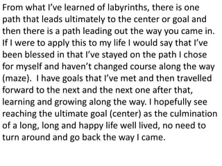 From what I’ve learned of labyrinths, there is one
path that leads ultimately to the center or goal and
then there is a path leading out the way you came in.
If I were to apply this to my life I would say that I’ve
been blessed in that I’ve stayed on the path I chose
for myself and haven’t changed course along the way
(maze). I have goals that I’ve met and then travelled
forward to the next and the next one after that,
learning and growing along the way. I hopefully see
reaching the ultimate goal (center) as the culmination
of a long, long and happy life well lived, no need to
turn around and go back the way I came.
 