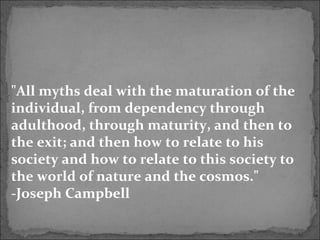 "All myths deal with the maturation of the
individual, from dependency through
adulthood, through maturity, and then to
the exit; and then how to relate to his
society and how to relate to this society to
the world of nature and the cosmos."
-Joseph Campbell
 