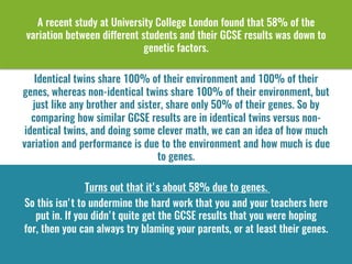 A recent study at University College London found that 58% of the
variation between different students and their GCSE results was down to
genetic factors. 
Identical twins share 100% of their environment and 100% of their
genes, whereas non-identical twins share 100% of their environment, but
just like any brother and sister, share only 50% of their genes. So by
comparing how similar GCSE results are in identical twins versus non-
identical twins, and doing some clever math, we can an idea of how much
variation and performance is due to the environment and how much is due
to genes.
Turns out that it's about 58% due to genes. 
So this isn't to undermine the hard work that you and your teachers here
put in. If you didn't quite get the GCSE results that you were hoping
for, then you can always try blaming your parents, or at least their genes.
 