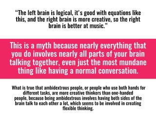“The left brain is logical, it's good with equations like
this, and the right brain is more creative, so the right
brain is better at music.”
This is a myth because nearly everything that
you do involves nearly all parts of your brain
talking together, even just the most mundane
thing like having a normal conversation. 
 What is true that ambidextrous people, or people who use both hands for
different tasks, are more creative thinkers than one-handed
people, because being ambidextrous involves having both sides of the
brain talk to each other a lot, which seems to be involved in creating
flexible thinking. 
 