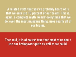 A related myth that you've probably heard of is
that we only use 10 percent of our brains. This is,
again, a complete myth. Nearly everything that we
do, even the most mundane thing, uses nearly all of
our brains.
 
That said, it is of course true that most of us don't
use our brainpower quite as well as we could. 
 