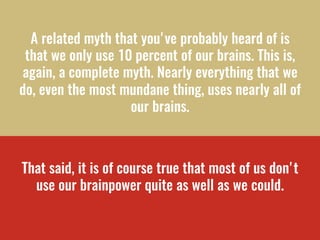 A related myth that you've probably heard of is
that we only use 10 percent of our brains. This is,
again, a complete myth...