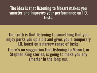 The idea is that listening to Mozart makes you
smarter and improves your performance on I.Q.
tests. 
The truth is that listening to something that you
enjoy perks you up a bit and gives you a temporary
I.Q. boost on a narrow range of tasks. 
There's no suggestion that listening to Mozart, or
Stephen King stories, is going to make you any
smarter in the long run.
 