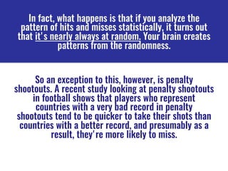 In fact, what happens is that if you analyze the
pattern of hits and misses statistically, it turns out
that it's nearly always at random. Your brain creates
patterns from the randomness. 
So an exception to this, however, is penalty
shootouts. A recent study looking at penalty shootouts
in football shows that players who represent
countries with a very bad record in penalty
shootouts tend to be quicker to take their shots than
countries with a better record, and presumably as a
result, they're more likely to miss.
 