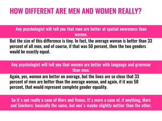 HOW DIFFERENT ARE MEN AND WOMEN REALLY?
Any psychologist will tell you that men are better at spatial awareness than
women.
But the size of this difference is tiny. In fact, the average woman is better than 33
percent of all men, and of course, if that was 50 percent, then the two genders
would be exactly equal. 
Any psychologist will tell you that women are better with language and grammar
than men. 
Again, yes, women are better on average, but the lines are so close that 33
percent of men are better than the average woman, and again, if it was 50
percent, that would represent complete gender equality. 
So it's not really a case of Mars and Venus. It's more a case of, if anything, Mars
and Snickers: basically the same, but one's maybe slightly nuttier than the other. 
 